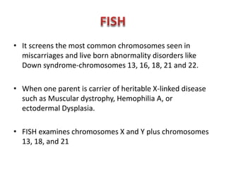 • It screens the most common chromosomes seen in 
miscarriages and live born abnormality disorders like 
Down syndrome-chromosomes 13, 16, 18, 21 and 22. 
• When one parent is carrier of heritable X-linked disease 
such as Muscular dystrophy, Hemophilia A, or 
ectodermal Dysplasia. 
• FISH examines chromosomes X and Y plus chromosomes 
13, 18, and 21 
 