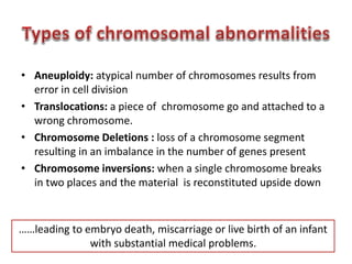 • Aneuploidy: atypical number of chromosomes results from 
error in cell division 
• Translocations: a piece of chromosome go and attached to a 
wrong chromosome. 
• Chromosome Deletions : loss of a chromosome segment 
resulting in an imbalance in the number of genes present 
• Chromosome inversions: when a single chromosome breaks 
in two places and the material is reconstituted upside down 
……leading to embryo death, miscarriage or live birth of an infant 
with substantial medical problems. 
 