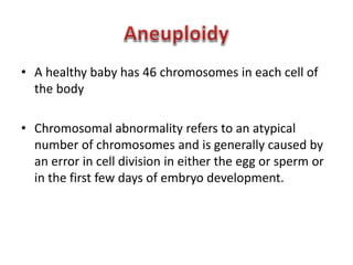 • A healthy baby has 46 chromosomes in each cell of 
the body 
• Chromosomal abnormality refers to an atypical 
number of chromosomes and is generally caused by 
an error in cell division in either the egg or sperm or 
in the first few days of embryo development. 
 