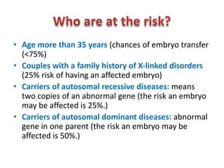 • Age more than 35 years (chances of embryo transfer 
(<75%) 
• Couples with a family history of X-linked disorders 
(25% risk of having an affected embryo) 
• Carriers of autosomal recessive diseases: means 
two copies of an abnormal gene (the risk an embryo 
may be affected is 25%.) 
• Carriers of autosomal dominant diseases: abnormal 
gene in one parent (the risk an embryo may be 
affected is 50%.) 
 