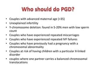 • Couples with advanced maternal age (>35) 
• Unexplained infertility 
• Y-chromosome deletion: found in 5-20% men with low sperm 
count 
• Couples who have experienced repeated miscarriages 
• Couples who have experienced repeated IVF failures 
• Couples who have previously had a pregnancy with a 
chromosomal abnormality 
• Couples at risk of having children with a particular X-linked 
disorder 
• couples where one partner carries a balanced chromosomal 
translocations 
 