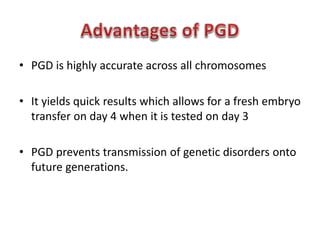 • PGD is highly accurate across all chromosomes 
• It yields quick results which allows for a fresh embryo 
transfer on day 4 when it is tested on day 3 
• PGD prevents transmission of genetic disorders onto 
future generations. 
 