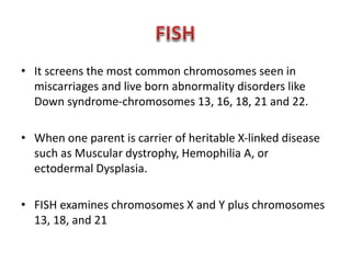 • It screens the most common chromosomes seen in 
miscarriages and live born abnormality disorders like 
Down syndrome-chromosomes 13, 16, 18, 21 and 22. 
• When one parent is carrier of heritable X-linked disease 
such as Muscular dystrophy, Hemophilia A, or 
ectodermal Dysplasia. 
• FISH examines chromosomes X and Y plus chromosomes 
13, 18, and 21 
 
