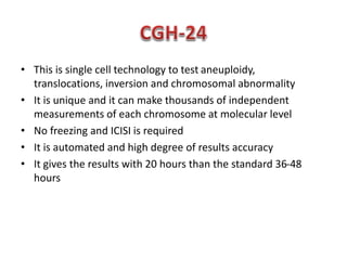 • This is single cell technology to test aneuploidy, 
translocations, inversion and chromosomal abnormality 
• It is unique and it can make thousands of independent 
measurements of each chromosome at molecular level 
• No freezing and ICISI is required 
• It is automated and high degree of results accuracy 
• It gives the results with 20 hours than the standard 36-48 
hours 
 
