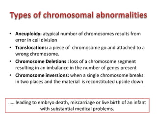 • Aneuploidy: atypical number of chromosomes results from 
error in cell division 
• Translocations: a piece of chromosome go and attached to a 
wrong chromosome. 
• Chromosome Deletions : loss of a chromosome segment 
resulting in an imbalance in the number of genes present 
• Chromosome inversions: when a single chromosome breaks 
in two places and the material is reconstituted upside down 
……leading to embryo death, miscarriage or live birth of an infant 
with substantial medical problems. 
 