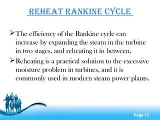 Page 13
Reheat Rankine CyCle
The efficiency of the Rankine cycle can
increase by expanding the steam in the turbine
in two stages, and reheating it in between.
Reheating is a practical solution to the excessive
moisture problem in turbines, and it is
commonly used in modern steam power plants.
 