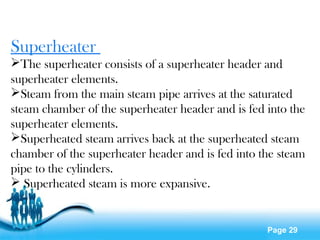 Page 29
Superheater
The superheater consists of a superheater header and
superheater elements.
Steam from the main steam pipe arrives at the saturated
steam chamber of the superheater header and is fed into the
superheater elements.
Superheated steam arrives back at the superheated steam
chamber of the superheater header and is fed into the steam
pipe to the cylinders.
 Superheated steam is more expansive.
 