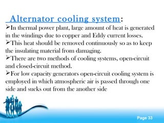 Page 33
 Alternator cooling system:
In thermal power plant, large amount of heat is generated
in the windings due to copper and Eddy current losses.
This heat should be removed continuously so as to keep
the insulating material from damaging.
There are two methods of cooling systems, open-circuit
and closed-circuit method.
For low capacity generators open-circuit cooling system is
employed in which atmospheric air is passed through one
side and sucks out from the another side
 
