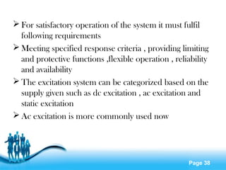 Page 38
 For satisfactory operation of the system it must fulfil
following requirements
 Meeting specified response criteria , providing limiting
and protective functions ,flexible operation , reliability
and availability
 The excitation system can be categorized based on the
supply given such as dc excitation , ac excitation and
static excitation
 Ac excitation is more commonly used now
 