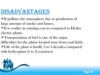 Page 46
disadvantaGEs
It pollutes the atmosphere due to production of
large amount of smoke and fumes.
It is costlier in running cost as compared to Hydro
electric plants.
Transportation of fuel is one of the major
difficulties for the plants located away from coal fields.
Life of the plant is hardly 3 to 4 decades compared
with hydro-plant (1 to 2 centuries).
 