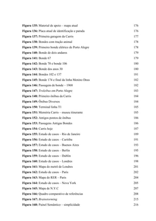 Figura 135: Material de apoio – mapa atual 176
Figura 136: Placa atual de identificação e parada 176
Figura 137: Primeira garagem da Carris 177
Figura 138: Bondes com tração animal 178
Figura 139: Primeiro bonde elétrico de Porto Alegre 178
Figura 140: Bonde de dois andares 179
Figura 141: Bonde 67 179
Figura 142: Bonde 70 e bonde 106 180
Figura 143: Bonde dos anos 30 180
Figura 144: Bondes 102 e 137 181
Figura 145: Bonde 174 e final da linha Menino Deus 182
Figura 146: Passagem de bonde – 1968 182
Figura 147: Troleibus em Porto Alegre 183
Figura 148: Primeiro ônibus da Carris 184
Figura 149: Ônibus Diversos 184
Figura 150: Terminal linha T1 185
Figura 151: Memória Carris – museu itinerante 185
Figura 152: Antigos pontos de ônibus 186
Figura 153: Passagens Antigas Bondes 186
Figura 154: Carris hoje 187
Figura 155: Estudo de casos – Rio de Janeiro 189
Figura 156: Estudo de casos – Curitiba 191
Figura 157: Estudo de casos – Buenos Aires 193
Figura 158: Estudo de casos – Berlin 195
Figura 159: Estudo de casos – Dublin 196
Figura 160: Estudo de casos – Londres 198
Figura 161: Mapa do metrô de Londres 201
Figura 162: Estudo de casos – Paris 202
Figura 163: Mapa do RER – Paris 204
Figura 164: Estudo de casos – Nova York 205
Figura 165: Mapa de N.Y.C 207
Figura 166: Quadro comparativo de referências 208
Figura 167: Brainstorming 215
Figura 168: Painel Semântico – simplicidade 216
 