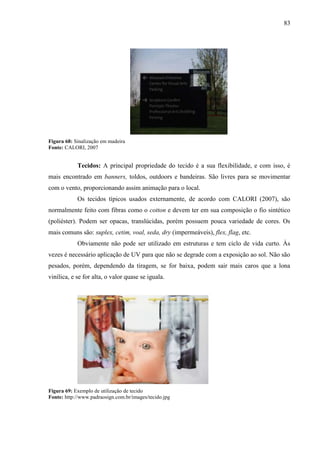 83
Figura 68: Sinalização em madeira
Fonte: CALORI, 2007
Tecidos: A principal propriedade do tecido é a sua flexibilidade, e com isso, é
mais encontrado em banners, toldos, outdoors e bandeiras. São livres para se movimentar
com o vento, proporcionando assim animação para o local.
Os tecidos típicos usados externamente, de acordo com CALORI (2007), são
normalmente feito com fibras como o cotton e devem ter em sua composição o fio sintético
(poliéster). Podem ser opacas, translúcidas, porém possuem pouca variedade de cores. Os
mais comuns são: suplex, cetim, voal, seda, dry (impermeáveis), flex, flag, etc.
Obviamente não pode ser utilizado em estruturas e tem ciclo de vida curto. Às
vezes é necessário aplicação de UV para que não se degrade com a exposição ao sol. Não são
pesados, porém, dependendo da tiragem, se for baixa, podem sair mais caros que a lona
vinílica, e se for alta, o valor quase se iguala.
Figura 69: Exemplo de utilização de tecido
Fonte: http://www.padraosign.com.br/images/tecido.jpg
 