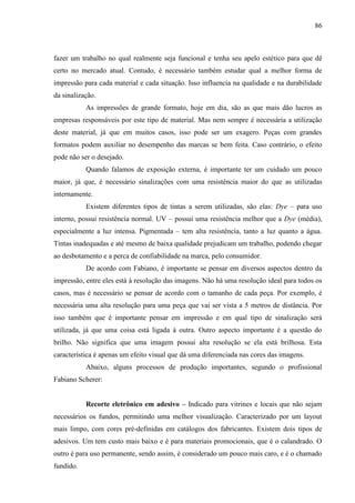 86
fazer um trabalho no qual realmente seja funcional e tenha seu apelo estético para que dê
certo no mercado atual. Contudo, é necessário também estudar qual a melhor forma de
impressão para cada material e cada situação. Isso influencia na qualidade e na durabilidade
da sinalização.
As impressões de grande formato, hoje em dia, são as que mais dão lucros as
empresas responsáveis por este tipo de material. Mas nem sempre é necessária a utilização
deste material, já que em muitos casos, isso pode ser um exagero. Peças com grandes
formatos podem auxiliar no desempenho das marcas se bem feita. Caso contrário, o efeito
pode não ser o desejado.
Quando falamos de exposição externa, é importante ter um cuidado um pouco
maior, já que, é necessário sinalizações com uma resistência maior do que as utilizadas
internamente.
Existem diferentes tipos de tintas a serem utilizadas, são elas: Dye – para uso
interno, possui resistência normal. UV – possui uma resistência melhor que a Dye (média),
especialmente a luz intensa. Pigmentada – tem alta resistência, tanto a luz quanto a água.
Tintas inadequadas e até mesmo de baixa qualidade prejudicam um trabalho, podendo chegar
ao desbotamento e a perca de confiabilidade na marca, pelo consumidor.
De acordo com Fabiano, é importante se pensar em diversos aspectos dentro da
impressão, entre eles está à resolução das imagens. Não há uma resolução ideal para todos os
casos, mas é necessário se pensar de acordo com o tamanho de cada peça. Por exemplo, é
necessária uma alta resolução para uma peça que vai ser vista a 5 metros de distância. Por
isso também que é importante pensar em impressão e em qual tipo de sinalização será
utilizada, já que uma coisa está ligada à outra. Outro aspecto importante é a questão do
brilho. Não significa que uma imagem possui alta resolução se ela está brilhosa. Esta
característica é apenas um efeito visual que dá uma diferenciada nas cores das imagens.
Abaixo, alguns processos de produção importantes, segundo o profissional
Fabiano Scherer:
Recorte eletrônico em adesivo – Indicado para vitrines e locais que não sejam
necessários os fundos, permitindo uma melhor visualização. Caracterizado por um layout
mais limpo, com cores pré-definidas em catálogos dos fabricantes. Existem dois tipos de
adesivos. Um tem custo mais baixo e é para materiais promocionais, que é o calandrado. O
outro é para uso permanente, sendo assim, é considerado um pouco mais caro, e é o chamado
fundido.
 