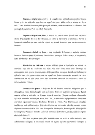 87
Impressão digital em adesivo – é a opção mais utilizada em projetos visuais.
Possui poder de aplicação para diversas superfícies como, vidro, móveis, stands, acrílicos,
etc. O vinil pode ser utilizado para aplicações externas, com resistência UV e internas com
resolução fotográfica. Pode ser offset, flexografia
Impressão digital em papel – através do jato de tinta, possui uma resolução
ótima. Dependendo de onde for utilizada, às vezes é necessária a laminação. Porém, é
importante ressaltar que este material possui um grande destaque para uso em ambientes
internos.
Impressão digital em lona – para confecção de banners e painéis grandes.
Possuem diversas opões de tamanhos. Bloqueiam a passagem de luz, ou seja, a imagem não
sofre interferência da iluminação.
Sinalização de veículos – muito utilizada para a divulgação de marca, as
empresas hoje em dia adesivam sua frota para usar como mais uma estratégia de
comunicação com os seus consumidores. A técnica utiliza impressão digital em vinil adesivo
aplicado com calor para moldarem-se as superfícies da carenagem dos automóveis e tem
durabilidade de até dois anos. Pode ser facilmente removida se necessária a troca de
informações no veículo.
Confecção de placas – hoje em dia há diversos materiais adequados para a
utilização de placas de sinalização. Com as técnicas de recorte eletrônico e impressão digital,
pode-se utilizar a aplicação em diversos tipos de materiais (chapas metálicas galvanizada,
aço inox, alumínio, acrílico, pet, MDF, PVC, etc.), e conforme o equipamento do fornecedor
em várias espessuras variando de chamas de 1mm a 150mm. Para determinadas situações,
também se pode utilizar outras diferentes técnicas de impressão, não tão comuns, porém,
algumas vezes necessárias. São elas: Planografia, Eletrografia, Permeografia, Relevografia,
Encavografia, Processos Híbridos (letterset, impressão eletrostática, etc.) e processos digitais
diversos (plotter,..).
Para que se possa optar pelo processo mais em conta e mais adequado para
determinadas situações, é necessário pensar em alguns aspectos relevantes: vantagens e
 