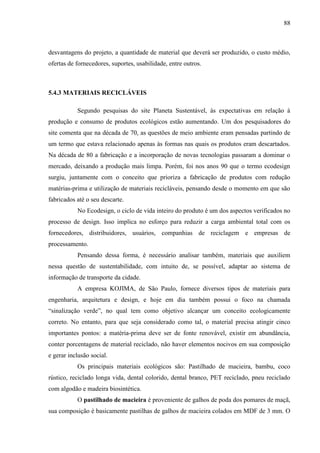 88
desvantagens do projeto, a quantidade de material que deverá ser produzido, o custo médio,
ofertas de fornecedores, suportes, usabilidade, entre outros.
5.4.3 MATERIAIS RECICLÁVEIS
Segundo pesquisas do site Planeta Sustentável, às expectativas em relação à
produção e consumo de produtos ecológicos estão aumentando. Um dos pesquisadores do
site comenta que na década de 70, as questões de meio ambiente eram pensadas partindo de
um termo que estava relacionado apenas às formas nas quais os produtos eram descartados.
Na década de 80 a fabricação e a incorporação de novas tecnologias passaram a dominar o
mercado, deixando a produção mais limpa. Porém, foi nos anos 90 que o termo ecodesign
surgiu, juntamente com o conceito que prioriza a fabricação de produtos com redução
matérias-prima e utilização de materiais recicláveis, pensando desde o momento em que são
fabricados até o seu descarte.
No Ecodesign, o ciclo de vida inteiro do produto é um dos aspectos verificados no
processo de design. Isso implica no esforço para reduzir a carga ambiental total com os
fornecedores, distribuidores, usuários, companhias de reciclagem e empresas de
processamento.
Pensando dessa forma, é necessário analisar também, materiais que auxiliem
nessa questão de sustentabilidade, com intuito de, se possível, adaptar ao sistema de
informação de transporte da cidade.
A empresa KOJIMA, de São Paulo, fornece diversos tipos de materiais para
engenharia, arquitetura e design, e hoje em dia também possui o foco na chamada
“sinalização verde”, no qual tem como objetivo alcançar um conceito ecologicamente
correto. No entanto, para que seja considerado como tal, o material precisa atingir cinco
importantes pontos: a matéria-prima deve ser de fonte renovável, existir em abundância,
conter porcentagens de material reciclado, não haver elementos nocivos em sua composição
e gerar inclusão social.
Os principais materiais ecológicos são: Pastilhado de macieira, bambu, coco
rústico, reciclado longa vida, dental colorido, dental branco, PET reciclado, pneu reciclado
com algodão e madeira biosintética.
O pastilhado de macieira é proveniente de galhos de poda dos pomares de maçã,
sua composição é basicamente pastilhas de galhos de macieira colados em MDF de 3 mm. O
 