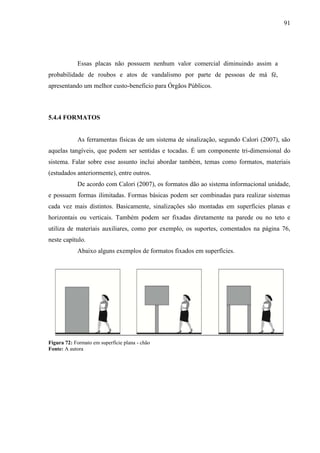 91
Essas placas não possuem nenhum valor comercial diminuindo assim a
probabilidade de roubos e atos de vandalismo por parte de pessoas de má fé,
apresentando um melhor custo-benefício para Órgãos Públicos.
5.4.4 FORMATOS
As ferramentas físicas de um sistema de sinalização, segundo Calori (2007), são
aquelas tangíveis, que podem ser sentidas e tocadas. É um componente tri-dimensional do
sistema. Falar sobre esse assunto inclui abordar também, temas como formatos, materiais
(estudados anteriormente), entre outros.
De acordo com Calori (2007), os formatos dão ao sistema informacional unidade,
e possuem formas ilimitadas. Formas básicas podem ser combinadas para realizar sistemas
cada vez mais distintos. Basicamente, sinalizações são montadas em superfícies planas e
horizontais ou verticais. Também podem ser fixadas diretamente na parede ou no teto e
utiliza de materiais auxiliares, como por exemplo, os suportes, comentados na página 76,
neste capítulo.
Abaixo alguns exemplos de formatos fixados em superfícies.
Figura 72: Formato em superfície plana - chão
Fonte: A autora
 