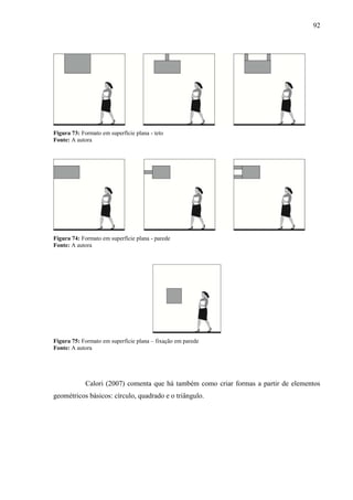 92
Figura 73: Formato em superfície plana - teto
Fonte: A autora
Figura 74: Formato em superfície plana - parede
Fonte: A autora
Figura 75: Formato em superfície plana – fixação em parede
Fonte: A autora
Calori (2007) comenta que há também como criar formas a partir de elementos
geométricos básicos: círculo, quadrado e o triângulo.
 