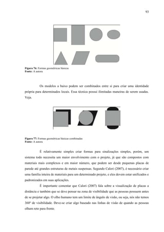 93
Figura 76: Formas geométricas básicas
Fonte: A autora
Os modelos a baixo podem ser combinados entre si para criar uma identidade
própria para determinados locais. Essa técnica possui ilimitadas maneiras de serem usadas.
Veja.
Figura 77: Formas geométricas básicas combinadas
Fonte: A autora
É relativamente simples criar formas para sinalizações simples, porém, um
sistema todo necessita um maior envolvimento com o projeto, já que são compostos com
materiais mais complexos e em maior número, que podem ser desde pequenas placas de
parede até grandes estruturas de metais suspensas. Segundo Calori (2007), é necessário criar
uma família inteira de materiais para um determinado projeto, e eles devem estar unificados e
padronizados em suas aplicações.
É importante comentar que Calori (2007) fala sobre a visualização de placas a
distância e também que se deve pensar na zona de visibilidade que as pessoas possuem antes
de se projetar algo. O olho humano tem um limite de ângulo de visão, ou seja, nós não temos
360º de visibilidade. Deve-se criar algo baseado nas linhas de visão de quando as pessoas
olham reto para frente.
 