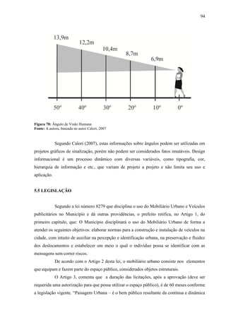 94
Figura 78: Ângulo de Visão Humana
Fonte: A autora, baseada no autor Calori, 2007
Segundo Calori (2007), estas informações sobre ângulos podem ser utilizadas em
projetos gráficos de sinalização, porém não podem ser considerados fatos imutáveis. Design
informacional é um processo dinâmico com diversas variáveis, como tipografia, cor,
hierarquia de informação e etc., que variam de projeto a projeto e não limita seu uso e
aplicação.
5.5 LEGISLAÇÃO
Segundo a lei número 8279 que disciplina o uso do Mobiliário Urbano e Veículos
publicitários no Município e dá outras providências, o prefeito retifica, no Artigo 1, do
primeiro capítulo, que: O Município disciplinará o uso do Mobiliário Urbano de forma a
atender os seguintes objetivos: elaborar normas para a construção e instalação de veículos na
cidade, com intuito de auxiliar na percepção e identificação urbana, na preservação e fluidez
dos deslocamentos e estabelecer um meio o qual o indivíduo possa se identificar com as
mensagens sem correr riscos.
De acordo com o Artigo 2 desta lei, o mobiliário urbano consiste nos elementos
que equipam e fazem parte do espaço público, considerados objetos estruturais.
O Artigo 3, comenta que a duração das licitações, após a aprovação (deve ser
requerida uma autorização para que possa utilizar o espaço público), é de 60 meses conforme
a legislação vigente. “Paisagem Urbana – é o bem público resultante da contínua e dinâmica
 