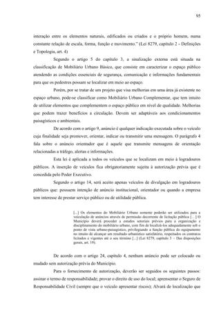 95
interação entre os elementos naturais, edificados ou criados e o próprio homem, numa
constante relação de escala, forma, função e movimento.” (Lei 8279, capítulo 2 - Definições
e Topologia, art. 4)
Segundo o artigo 5 do capítulo 3, a sinalização externa está situada na
classificação de Mobiliário Urbano Básico, que consiste em caracterizar o espaço público
atendendo as condições essenciais de segurança, comunicação e informações fundamentais
para que os pedestres possam se localizar em meio ao espaço.
Porém, por se tratar de um projeto que visa melhorias em uma área já existente no
espaço urbano, pode-se classificar como Mobiliário Urbano Complementar, que tem intuito
de utilizar elementos que complementem o espaço público em nível de qualidade. Melhorias
que podem trazer benefícios a circulação. Devem ser adaptáveis aos condicionamentos
paisagísticos e ambientais.
De acordo com o artigo 9, anúncio é qualquer indicação executada sobre o veículo
cuja finalidade seja promover, orientar, indicar ou transmitir uma mensagem. O parágrafo 4
fala sobre o anúncio orientador que é aquele que transmite mensagens de orientação
relacionadas a tráfego, alertas e informações.
Esta lei é aplicada a todos os veículos que se localizam em meio à logradouros
públicos. A inserção de veículos fica obrigatoriamente sujeita à autorização prévia que é
concedida pelo Poder Executivo.
Segundo o artigo 14, será aceito apenas veículos de divulgação em logradouros
públicos que: possuem intenção de anúncio institucional, orientador ou quando a empresa
tem interesse de prestar serviço público ou de utilidade pública.
[...] Os elementos do Mobiliário Urbano somente poderão ser utilizados para a
veiculação de anúncios através de permissão decorrente de licitação pública […] O
Município deverá proceder a estudos setoriais prévios para a organização e
disciplinamento do mobiliário urbano, com fim de localizá-los adequadamente sob o
ponto de vista urbano-paisagístico, privilegiando a função pública do equipamento
no intuito de alcançar um resultado urbanístico satisfatório, respeitados os contratos
licitados e vigentes até o seu término [...] (Lei 8279, capítulo 3 – Das disposições
gerais, art. 19).
De acordo com o artigo 24, capítulo 4, nenhum anúncio pode ser colocado ou
mudado sem autorização prévia do Município.
Para o fornecimento de autorização, deverão ser seguidos os seguintes passos:
assinar o termo de responsabilidade; provar o direito de uso do local; aprensentar o Seguro de
Responsabilidade Civil (sempre que o veículo apresentar riscos); Alvará de localização que
 