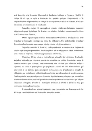 96
será fornecido pela Secretaria Municipal da Produção, Indústria e Comércio (SMIC). O
Artigo 28 diz que se após a instalação, for apurada qualquer irregularidade, é de
responsabilidade do proprietário de corrigir as inadequações no prazo de 72 horas. Caso isso
não ocorra, haverá aplicação de penalidade.
Segundo o Artigo 30, a projeção de veículos colados em fachadas e suspensos
sobre as calçadas é limitada até 2m de altura em relação à fachada, e também deve localizar-
se a 50 cm do meio fio em si.
Outras especificações técnicas desse capítulo: O veículo de divulgação não pode
prejudicar a iluminação, ventilação ou forma das edificações. Não pode também prejudicar
dispositivos luminosos de segurança de trânsito e/ou de veículos e pedestres.
Segundo o capítulo 6 dessa lei, é obrigatório que a manutenção e limpeza do
veículo seja feita pelo proprietário. Todas as placas têm a obrigação de serem identificadas
com o nome da empresa e o número de processo da autorização.
O capítulo 10 fala sobre as proibições de aplicações de veículos de divulgação.
Vedada a aplicação que obstrua a atenção de motoristas ou a visão de entrada e saída de
estabelecimentos (por exemplo, estacionamentos); em veículos que ofereçam perigo à
segurança e à saúde da população ou que prejudique a fluidez dos seus deslocamentos; que
atravessem a via pública; que prejudiquem os lindeiros; que prejudiquem a areação da
edificação; que prejudiquem a identificação dos locais; que não estejam de acordo com suas
funções próprias; que prejudiquem os elementos significativos da paisagem; que mantenham
o veículo em mal estado; que desfigurem as formas arquitetônicas dos edifícios; que estejam
veiculados à imagens, produtos e mensagens proibidas; e árvores e postes de luz; que
obstruam a sinalização de trânsito;
E estes são alguns artigos importantes para esse projeto, que fazem parte da Lei
8279, que visa disciplinar o uso de veículos no espaço urbano.
 
