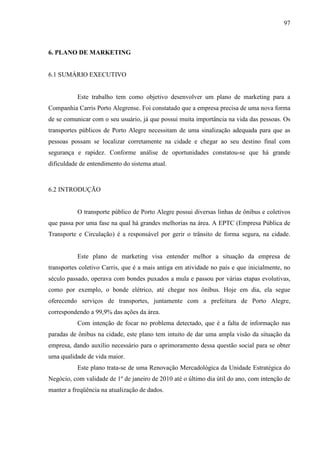 97
6. PLANO DE MARKETING
6.1 SUMÁRIO EXECUTIVO
Este trabalho tem como objetivo desenvolver um plano de marketing para a
Companhia Carris Porto Alegrense. Foi constatado que a empresa precisa de uma nova forma
de se comunicar com o seu usuário, já que possui muita importância na vida das pessoas. Os
transportes públicos de Porto Alegre necessitam de uma sinalização adequada para que as
pessoas possam se localizar corretamente na cidade e chegar ao seu destino final com
segurança e rapidez. Conforme análise de oportunidades constatou-se que há grande
dificuldade de entendimento do sistema atual.
6.2 INTRODUÇÃO
O transporte público de Porto Alegre possui diversas linhas de ônibus e coletivos
que passa por uma fase na qual há grandes melhorias na área. A EPTC (Empresa Pública de
Transporte e Circulação) é a responsável por gerir o trânsito de forma segura, na cidade.
Este plano de marketing visa entender melhor a situação da empresa de
transportes coletivo Carris, que é a mais antiga em atividade no país e que inicialmente, no
século passado, operava com bondes puxados a mula e passou por várias etapas evolutivas,
como por exemplo, o bonde elétrico, até chegar nos ônibus. Hoje em dia, ela segue
oferecendo serviços de transportes, juntamente com a prefeitura de Porto Alegre,
correspondendo a 99,9% das ações da área.
Com intenção de focar no problema detectado, que é a falta de informação nas
paradas de ônibus na cidade, este plano tem intuito de dar uma ampla visão da situação da
empresa, dando auxílio necessário para o aprimoramento dessa questão social para se obter
uma qualidade de vida maior.
Este plano trata-se de uma Renovação Mercadológica da Unidade Estratégica do
Negócio, com validade de 1º de janeiro de 2010 até o último dia útil do ano, com intenção de
manter a freqüência na atualização de dados.
 