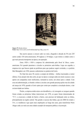 99
Figura 79: Bonde elétrico
Fonte: http://www.carris.com.br/default.php?reg=2&p_secao=61
Seu acervo passou a crescer cada vez mais, chegando à década de 50 com 229
carros sendo 130 norte-americanos, 89 ingleses e 10 belgas, o que tornou a cidade como a
que mais possuía transportes na época, em operação.
Entre 1928 e 1954 a empresa foi administrada pela Bond & Share, norte-
americana. Foi quando passaram a circular os primeiros auto-ônibus. Logo em seguida, a
empresa teve que buscar ajuda na prefeitura para que pudesse seguir existindo, e o prefeito
Ildo Menegheti, em 1954, passou a administrar os poderes da Carris.
No final dos anos 50, ocorre a compra de trólebus – ônibus tracionados a motor
elétrico. Esse projeto não deu certo, já que na época a energia anda era muito escassa e seus
apelos em campanhas eram ineficientes, tornando-se assim, um atraso para a cidade. Com
essa má administração, os bondes voltam a circular com grande presença pelas ruas da cidade
até março de 1970, quando a Carris optou por cortar por completo a circulação destes, e dar
exclusividade aos ônibus.
Porém, a empresa ainda estava em decadência, e só conseguiu se reerguer quando
foram criadas as primeiras linhas transversais em 1976, as quais foram denominadas de
“T’s”, e cruzavam a cidade de bairro a bairro, sem precisar de baldeação entre as linhas,
principalmente na região central. Tão grande o sucesso das linhas, que em 2006 foi criado o
T11, e a tendência é que ajam mais ampliações ao longo dos anos, para transformar Porto
Alegre cada vez mais em uma cidade exemplo de transporte público e locomoção.
 
