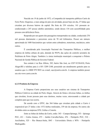 101
Nascida em 19 de junho de 1872, a Companhia de transportes públicos Carris de
Ferro Porto Alegrense, a mais antiga do país em atividade, possuí hoje em dia, 27 linhas que
circulam por diversos bairros da capital. Da frota de 339 veículos, 141 possuem ar-
condicionado e 247 possui câmbio automático, sendo desses 134 com acessibilidade para
pessoas com deficiência física.
Responde por um quarto dos passageiros transportados na cidade, conduzindo 270
mil pessoas diariamente e percorrem cerca de 70 mil kilômetros. Possui um número
aproximado de 1600 funcionários que variam entre cobradores, motoristas, mecânicos, entre
outros.
É considerada pela Associação Nacional dos Transportes Públicos, a melhor
empresa de ônibus urbano do país, detendo de 99,9% das ações do controle acionário da
Prefeitura de Porto Alegre. Também é a única instituição municipal a conquistar o Prêmio
Nacional de Gestão Pública do Governo Federal.
Seu contato é na Rua Albion, 385, bairro São José, no CEP 91530-010, Porto
Alegre/RS e telefone para é o 051 3289 2100, possuindo um atendimento gratuito para os
usuários que é o 0800 979 9855 ou e-mail, sacc@carris.com.br. A empresa também possui
seu site www.carris.com.br.
6.3.3 Produtos da Empresa
A Empresa Carris proporciona aos seus usuários um sistema de Transportes
Públicos Coletivos na cidade de Porto Alegre. Através de frotas e diversas linhas, os ônibus
que circulam, levam pessoas para seus destinos, muitas vezes, atravessando a cidade por
completo para que isso ocorra.
De acordo com a EPTC, das 364 linhas que circulam pela cidade a Carris é
responsável por 27 delas e dos 1572 ônibus totalizados, 339 são da empresa. Os outros são
divididos entre as empresas STS, Unibus e Conorte.
Entre as linhas de ônibus da Carris, estão: 343 – Campus/Ipiranga, 353 – Ipiranga
PUC, 431 – Carlos Gomes, 473 – Jardim Carvalho/Salso, 476 – Petrópolis PUC, 510 –
Auxiliadora, 525 – Rio Branco/Anita, D43 – Universitária Direta e M76 – Petrópolis
Madrugadão.
 