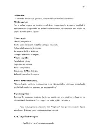 104
Missão atual:
“Transportar pessoas com qualidade, contribuindo com a mobilidade urbana.”
Missão sugerida:
Ser a melhor empresa de transportes coletivos, proporcionando segurança, qualidade e
rapidez nos serviços prestados por meio de equipamentos de alta tecnologia, para atender seu
cliente de forma prática e eficaz.
Valores atual:
“Ética e transparência;
Gestão Democrática com respeito à hierarquia funcional;
Solidariedade e respeito às pessoas;
Preservação do Meio Ambiente;
Zelo pelo patrimônio da empresa.”
Valores sugerido:
Satisfação do cliente
Segurança dos usuários
Ética e transparência
Preservação do Meio Ambiente
Zelo pelo patrimônio da empresa
Política da Qualidade atual:
“Unir esforços e melhorar continuamente os serviços prestados, oferecendo pontualidade,
cordialidade, conforto e segurança aos nossos usuários.”
Negócio sugerido:
Empresa de transportes coletivos Carris que auxilia aos seus usuários a chegarem em
diversos locais da cidade de Porto Alegre com maior rapidez e segurança.
Neste caso, sugeriu-se adicionar o item “Negócios”, para que os norteadores fiquem
completos e de acordo com o posicionamento da empresa.
6.3.5.2 Objetivos Estratégicos
Os objetivos estratégicos da empresa são:
 