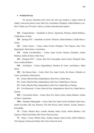 108
• Produto/Serviço
Os serviços oferecidos pela Carris são rotas que atendem a região central da
cidade e zona norte, bairros como: Bom Fim, Auxiliadora, Petrópolis, Jardim Botânico e etc.
São 27 linhas com 339 carros. Abaixo, as linhas oferecidas pela empresa:
343 – Campus/Ipirana – Atendendo os bairros: Agronomia, Partenon, Jardim Botânico,
Cidade Baixa e Centro.
353 – Ipiranga PUC - Atendendo os bairros: Partenon, Jardim Botânico, Cidade Baixa e
Centro.
431 – Carlos Gomes – Centro, Santa Cecília, Petrópolis, Três Figueras, Boa Vista,
Higiênópolis, Mont Serrat e Auxiliadora.
473 – Jardim Carvalho/Salso – Centro, Santa Cecília, Santana, Petrópolis, Jardim
Botânico, Jardim do Salso e Bom Jesus.
476 – Petrópolis PUC – Centro, Bom Fim, Farroupilha, Santa Cecília, Petrópolis, Bom
Jesus e Jardim Botânico.
510 – Auxiliadora – Centro, Independência, Moinhos de Vento, Auxiliadora e Mont
Serrat.
525 – Rio Branco/Anita – Centro, Bom Fim, Santa Cecília, Rio Branco, Moinhos de
Vento, Auxiliadora e Mont Serrat.
C1 – Centro, Marcílio Dias, Independência, Bom Fim e Cidade Baixa.
C2 - Centro, Marcílio Dias, Independência, Bom Fim, Cidade Baixa e Floresta.
C3 - Centro, Marcílio Dias, Independência, Bom Fim, Cidade Baixa e Santana.
C3 – Urca Dominical - Centro, Marcílio Dias, Independência, Bom Fim, Cidade Baixa e
Santana.
D43 – Universitária Direta – Centro, Bom Fim, Santa Cecília, Jardim Botânico, Jardim
do Salso e Agronomia.
M76 – Petrópolis Madrugadão – Centro, Bom Fim, Santa Cecília, Petrópolis, Bom Jesus,
Jardim Carvalho, São José, Partenon, Vila João Pessoa, Santo Antônio, Azenha, Santana e
Farroupilha.
T1 – Centro, Menino Deus, Azenha, Santana, Santa Cecília, Jardim Botânico, Três
Figueras, Chácara das Pedras, Boa Vista e Passo da Areia.
T1 – Direta - Centro, Menino Deus, Azenha, Santana, Santa Cecília, Jardim Botânico,
Três Figueras, Chácara das Pedras, Boa Vista e Passo da Areia.
 