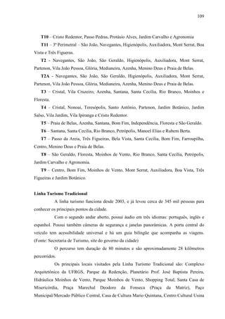 109
T10 – Cristo Redentor, Passo Pedras, Protásio Alves, Jardim Carvalho e Agronomia
T11 – 3ª Perimetral – São João, Navegantes, Higienópolis, Auxiliadora, Mont Serrat, Boa
Vista e Três Figueras.
T2 - Navegantes, São João, São Geraldo, Higienópolis, Auxiliadora, Mont Serrat,
Partenon, Vila João Pessoa, Glória, Medianeira, Azenha, Menino Deus e Praia de Belas.
T2A - Navegantes, São João, São Geraldo, Higienópolis, Auxiliadora, Mont Serrat,
Partenon, Vila João Pessoa, Glória, Medianeira, Azenha, Menino Deus e Praia de Belas.
T3 – Cristal, Vila Cruzeiro, Azenha, Santana, Santa Cecília, Rio Branco, Moinhos e
Floresta.
T4 – Cristal, Nonoai, Teresópolis, Santo Antônio, Partenon, Jardim Botânico, Jardim
Salso, Vila Jardim, Vila Ipiranga e Cristo Redentor.
T5 – Praia de Belas, Azenha, Santana, Bom Fim, Independência, Floresta e São Geraldo.
T6 – Santana, Santa Cecília, Rio Branco, Petrópolis, Manoel Elias e Rubem Berta.
T7 – Passo da Areia, Três Figueiras, Bela Vista, Santa Cecília, Bom Fim, Farroupilha,
Centro, Menino Deus e Praia de Belas.
T8 – São Geraldo, Floresta, Moinhos de Vento, Rio Branco, Santa Cecília, Petrópolis,
Jardim Carvalho e Agronomia.
T9 – Centro, Bom Fim, Moinhos de Vento, Mont Serrat, Auxiliadora, Boa Vista, Três
Figueiras e Jardim Botânico.
Linha Turismo Tradicional
A linha turismo funciona desde 2003, e já levou cerca de 345 mil pessoas para
conhecer os principais pontos da cidade.
Com o segundo andar aberto, possui áudio em três idiomas: português, inglês e
espanhol. Possui também câmeras de segurança e janelas panorâmicas. A porta central do
veículo tem acessibilidade universal e há um guia bilíngüe que acompanha as viagens.
(Fonte: Secretaria de Turismo, site do governo da cidade)
O percurso tem duração de 80 minutos e são aproximadamente 28 kilômetros
percorridos.
Os principais locais visitados pela Linha Turismo Tradicional são: Complexo
Arquitetônico da UFRGS, Parque da Redenção, Planetário Prof. José Baptista Pereira,
Hidráulica Moinhos de Vento, Parque Moinhos de Vento, Shopping Total, Santa Casa de
Misericórdia, Praça Marechal Deodoro da Fonseca (Praça da Matriz), Paço
Municipal/Mercado Público Central, Casa de Cultura Mario Quintana, Centro Cultural Usina
 