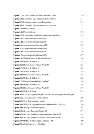 Figura 237: Rafes do mapa com dobra francesa – verso 270
Figura 238: Rafes finais capa mapa com dobra francesa 271
Figura 239: Rafes capa mapa com dobra sanfona 271
Figura 240: Rafes finais capa mapa com dobra sanfona 272
Figura 241: Dobra Francesa 275
Figura 242: Dobra Sanfona 275
Figura 243: Exemplos de sinalização com recorte eletrônico 276
Figura 244: Aproveitamento de material I 277
Figura 245: Aproveitamento de material II 278
Figura 246: Aproveitamento de material III 278
Figura 247: Aproveitamento de material IV 279
Figura 248: Aproveitamento de material V 279
Figura 249: Aproveitamento de material VI 279
Figura 250: Medidas Totem de Terminal Grande 280
Figura 251: Modelo de Padrão 01 283
Figura 252: Planta baixa modelo de Padrão 01 283
Figura 253: Modelo de Padrão 02 284
Figura 254: Modelo de Padrão 02 284
Figura 255: Planta baixa modelo de Padrão 02 285
Figura 256: Modelo de Padrão 03 285
Figura 257: Planta baixa modelo de Padrão 03 286
Figura 258: Modelo de Padrão 04 286
Figura 259: Planta baixa modelo de Padrão 04 287
Figura 260: Modelo de Frota 287
Figura 261: P.I.P.B – experimentação do modelo em área de pouca iluminação 288
Figura 262: Aplicação adesivo de itinerários 289
Figura 263: Teste de gramatura – mapas 289
Figura 264: Modelo de mapas propostos – dobra sanfona e francesa 290
Figura 265: Mockups para verificação 01 291
Figura 266: Mockups II para verificação 01 291
Figura 267: Mockups mapa dobra sanfona para verificação 02 298
Figura 268: Mockups mapa dobra francesa para verificação 02 299
Figura 269: Modelo de adesivo para verificação 02 299
Figura 270: Grid Construtivo – Símbolo 303
 