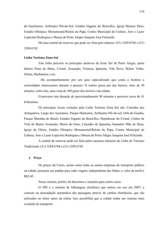 110
do Gasômetro, Anfiteatro Pôr-do-Sol, Estádio Gigante da Beira-Rio, Igreja Menino Deus,
Estádio Olímpico Monumental/Rótula do Papa, Centro Municipal de Cultura, Arte e Lazer
Lupicínio Rodrigues e Museu de Porto Alegre Joaquim José Felizardo.
Há uma central de reservas que pode ser feita pelo número: (51) 3289.6744 e (51)
3289.6745
Linha Turismo Zona Sul
Esta linha percorre os principais atrativos da Zona Sul de Porto Alegre, pelos
bairros Praia de Belas, Cristal, Assunção, Tristeza, Ipanema, Vila Nova, Belém Velho,
Glória, Medianeira e etc.
Há acompanhamento por um guia especializado que conta a história e
curiosidades interessantes durante o passeio. O roteiro passa por dez bairros, mais de 30
atrações, entre elas, uma vista de 360 graus dos morros e da cidade.
O percurso tem duração de aproximadamente 90 minutos e percorre cerca de 41
kilômetros.
Os principais locais visitados pela Linha Turismo Zona Sul são: Caminho dos
Antiquários, Largo dos Açorianos, Parque Harmonia, Anfiteatro Pôr-do-sol, Orla do Guaíba,
Parque Marinha do Brasil, Estádio Gigante da Beira-Rio, Hipódromo do Cristal, Clubes de
Vela do Bairro Assunção, Morro do Osso, Calçadão de Ipanema, Santuário Mãe de Deus,
Igreja da Glória, Estádio Olímpico Monumental/Rótula do Papa, Centro Municipal de
Cultura, Arte e Lazer Lupicínio Rodrigues e Museu de Porto Alegre Joaquim José Felizardo.
A central de reservas pode ser feita pelos mesmos números da Linha de Turismo
Tradicional: (51) 3289.6744 e (51) 3289.6745
• Preço
Os preços da Carris, assim como todas as outras empresas de transporte público
na cidade, possuem um padrão para cada viagem, independente das linhas, o valor da tarifa é
R$2,45.
Nesse sistema, porém, há descontos e isenções para certos casos.
O TRI é o sistema de bilhetagem eletrônica que entrou em uso em 2007, e
consiste na arrecadação automática das passagens através de cartões eletrônicos, que são
utilizados no leitor antes da roleta. Isso possibilita que a cidade tenha um sistema mais
evoluído de transporte.
 