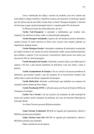 111
Com a substituição das fichas e carteiras de estudante, esse novo sistema tem
como objetivo integrar itinerários e beneficiar usuários com descontos na tarifa para aqueles
que vão utilizar mais de uma linha. O nome disse se chama “Passagem Integrada” e funciona
de forma que se paga a primeira passagem inteira e a segunda ganha 50% de desconto.
O TRI possui 8 tipos de cartões diferentes, são eles:
Cartão Vale-Transporte: é destinado a trabalhadores que recebem vale-
transporte. Ele substituiu as fichas verdes e é fornecido pelo empregador.
Cartão Passagem Antecipada: é igual ao de vale-transporte porém é destinada a
usuários comuns. O cartão substituiu as fichas azuis e possui valor integral, podendo ser
adquirida por qualquer pessoa.
Cartão Passagem Escolar: é destinado a estudantes de instituições reconhecidas
por órgãos normativos do sistema de ensino fundamental, médio, técnico-profissionalisante,
pré-vestibular e superior. É de uso pessoal e intransferível. Quem possui esse cartão, tem
desconto de 50% no valor da passagem.
Cartão Passaporte de Isenção: é destinado a usuários idosos, com idade igual ou
superior a 60 anos e para pessoas portadoras de deficiência. Com este cartão, o passe é
gratuito.
Cartão Acompanhante de Isenção: é de uso exclusivo de pessoas portadoras de
deficiência, que possuem isenção e que são incapazes de se locomoverem sozinhas. Este
cartão isenta o usuário de efetuar o pagamento da passagem.
Cartão Rodoviário: destinado a profissionais que trabalham nas empresas de
transporte coletivo urbano de Porto Alegre.
Cartão Fiscalização EPTC: é utilizado apenas por fiscais de Empresa Pública de
Transporte e Circulação.
Cartão Vou à Escola: é de uso exclusivo de estudantes da rede municipal de
ensino que recebem auxílio transporte da prefeitura, por meio da Secretaria Municipal de
Educação (Smed).
As Linhas Turismos possuem diferentes preçários:
Linha Turismo Tradicional: R$10,00 no segundo piso (panorâmico, aberto) e
R$8,00 no primeiro piso (fechado).
Linha Turismo Zona Sul: R$15,00 no segundo piso (panorâmico, aberto) e
R$10,00 no primeiro piso (fechado).
Dados retirados do site da empresa.
 