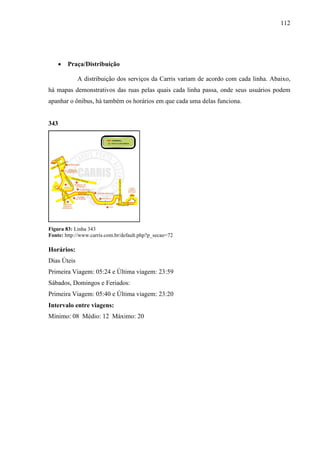 112
• Praça/Distribuição
A distribuição dos serviços da Carris variam de acordo com cada linha. Abaixo,
há mapas demonstrativos das ruas pelas quais cada linha passa, onde seus usuários podem
apanhar o ônibus, há também os horários em que cada uma delas funciona.
343
Figura 83: Linha 343
Fonte: http://www.carris.com.br/default.php?p_secao=72
Horários:
Dias Úteis
Primeira Viagem: 05:24 e Última viagem: 23:59
Sábados, Domingos e Feriados:
Primeira Viagem: 05:40 e Última viagem: 23:20
Intervalo entre viagens:
Mínimo: 08 Médio: 12 Máximo: 20
 