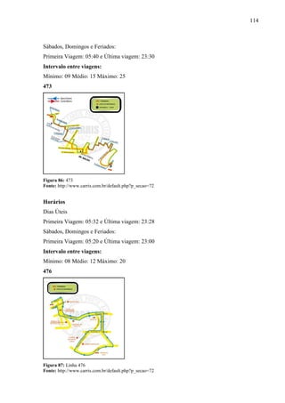 114
Sábados, Domingos e Feriados:
Primeira Viagem: 05:40 e Última viagem: 23:30
Intervalo entre viagens:
Mínimo: 09 Médio: 15 Máximo: 25
473
Figura 86: 473
Fonte: http://www.carris.com.br/default.php?p_secao=72
Horários
Dias Úteis
Primeira Viagem: 05:32 e Última viagem: 23:28
Sábados, Domingos e Feriados:
Primeira Viagem: 05:20 e Última viagem: 23:00
Intervalo entre viagens:
Mínimo: 08 Médio: 12 Máximo: 20
476
Figura 87: Linha 476
Fonte: http://www.carris.com.br/default.php?p_secao=72
 