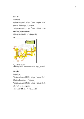 115
Horários
Dias Úteis
Primeira Viagem: 05:40 e Última viagem: 23:34
Sábados, Domingos e Feriados:
Primeira Viagem: 05:20 e Última viagem: 23:35
Intervalo entre viagens:
Mínimo: 12 Médio: 14 Máximo: 20
510
Figura 88: Linha 510
Fonte: http://www.carris.com.br/default.php?p_secao=72
Horários
Dias Úteis
Primeira Viagem: 05:20 e Última viagem: 23:14
Sábados, Domingos e Feriados:
Primeira Viagem: 05:20 e Última viagem: 23:34
Intervalo entre viagens:
Mínimo: 05 Médio: 07 Máximo: 18
 