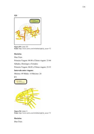 116
525
Figura 89: Linha 525
Fonte: http://www.carris.com.br/default.php?p_secao=72
Horários
Dias Úteis
Primeira Viagem: 06:00 e Última viagem: 23:46
Sábados, Domingos e Feriados:
Primeira Viagem: 06:05 e Última viagem: 23:33
Intervalo entre viagens:
Mínimo: 09 Médio: 14 Máximo: 24
C1
Figura 90: Linha C1
Fonte: http://www.carris.com.br/default.php?p_secao=72
Horários
Dias Úteis
 