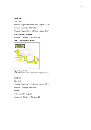 118
Horários
Dias Úteis
Primeira Viagem: 06:20 e Última viagem: 20:50
Sábados, Domingos e Feriados:
Primeira Viagem: 09:15 e Última viagem: 19:57
Intervalo entre viagens:
Mínimo: 15 Médio: 15 Máximo: 18
D43 – Universitária Direta
Figura 93: Linha D43
Fonte: http://www.carris.com.br/default.php?p_secao=72
Horários
Dias Úteis
Primeira Viagem: 05:55 e Última viagem: 23:24
Sábados, Domingos e Feriados:
Não há!
Intervalo entre viagens:
Mínimo: 06 Médio: 10 Máximo: 21
 
