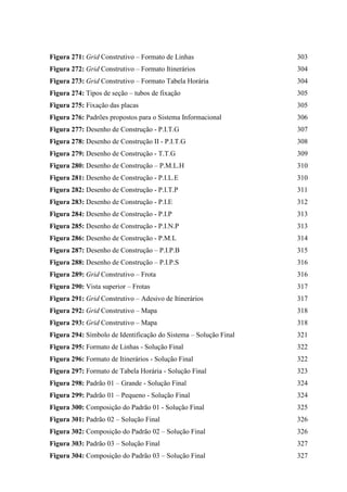 Figura 271: Grid Construtivo – Formato de Linhas 303
Figura 272: Grid Construtivo – Formato Itinerários 304
Figura 273: Grid Construtivo – Formato Tabela Horária 304
Figura 274: Tipos de seção – tubos de fixação 305
Figura 275: Fixação das placas 305
Figura 276: Padrões propostos para o Sistema Informacional 306
Figura 277: Desenho de Construção - P.I.T.G 307
Figura 278: Desenho de Construção II - P.I.T.G 308
Figura 279: Desenho de Construção - T.T.G 309
Figura 280: Desenho de Construção – P.M.L.H 310
Figura 281: Desenho de Construção - P.I.L.E 310
Figura 282: Desenho de Construção - P.I.T.P 311
Figura 283: Desenho de Construção - P.I.E 312
Figura 284: Desenho de Construção - P.I.P 313
Figura 285: Desenho de Construção - P.I.N.P 313
Figura 286: Desenho de Construção - P.M.L 314
Figura 287: Desenho de Construção – P.I.P.B 315
Figura 288: Desenho de Construção – P.I.P.S 316
Figura 289: Grid Construtivo – Frota 316
Figura 290: Vista superior – Frotas 317
Figura 291: Grid Construtivo – Adesivo de Itinerários 317
Figura 292: Grid Construtivo – Mapa 318
Figura 293: Grid Construtivo – Mapa 318
Figura 294: Símbolo de Identificação do Sistema – Solução Final 321
Figura 295: Formato de Linhas - Solução Final 322
Figura 296: Formato de Itinerários - Solução Final 322
Figura 297: Formato de Tabela Horária - Solução Final 323
Figura 298: Padrão 01 – Grande - Solução Final 324
Figura 299: Padrão 01 – Pequeno - Solução Final 324
Figura 300: Composição do Padrão 01 - Solução Final 325
Figura 301: Padrão 02 – Solução Final 326
Figura 302: Composição do Padrão 02 – Solução Final 326
Figura 303: Padrão 03 – Solução Final 327
Figura 304: Composição do Padrão 03 – Solução Final 327
 