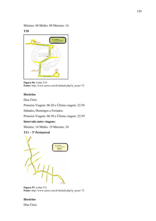 120
Mínimo: 04 Médio: 09 Máximo: 16
T10
Figura 96: Linha T10
Fonte: http://www.carris.com.br/default.php?p_secao=72
Horários
Dias Úteis
Primeira Viagem: 06:20 e Última viagem: 22:50
Sábados, Domingos e Feriados:
Primeira Viagem: 06:30 e Última viagem: 22:59
Intervalo entre viagens:
Mínimo: 14 Médio: 19 Máximo: 24
T11 – 3ª Perimetral
Figura 97: Linha T11
Fonte: http://www.carris.com.br/default.php?p_secao=72
Horários
Dias Úteis
 