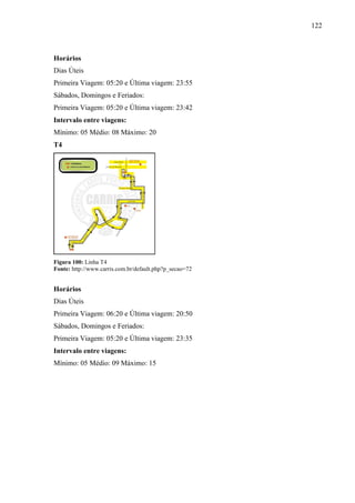 122
Horários
Dias Úteis
Primeira Viagem: 05:20 e Última viagem: 23:55
Sábados, Domingos e Feriados:
Primeira Viagem: 05:20 e Última viagem: 23:42
Intervalo entre viagens:
Mínimo: 05 Médio: 08 Máximo: 20
T4
Figura 100: Linha T4
Fonte: http://www.carris.com.br/default.php?p_secao=72
Horários
Dias Úteis
Primeira Viagem: 06:20 e Última viagem: 20:50
Sábados, Domingos e Feriados:
Primeira Viagem: 05:20 e Última viagem: 23:35
Intervalo entre viagens:
Mínimo: 05 Médio: 09 Máximo: 15
 