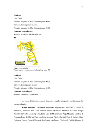 125
Horários
Dias Úteis
Primeira Viagem: 05:40 e Última viagem: 00:10
Sábados, Domingos e Feriados:
Primeira Viagem: 06:05 e Última viagem: 00:01
Intervalo entre viagens:
Mínimo: 11 Médio: 13 Máximo: 20
T9
Figura 105: Linha T9
Fonte: http://www.carris.com.br/default.php?p_secao=72
Horários
Dias Úteis
Primeira Viagem: 05:40 e Última viagem: 00:06
Sábados, Domingos e Feriados:
Primeira Viagem: 05:40 e Última viagem: 00:00
Intervalo entre viagens:
Mínimo: 04 Médio: 07 Máximo: 15
As linhas de turismo possuem itinerários baseados nos pontos turísticos que elas
passam, são eles:
Linha Turismo Tradicional: Complexo Arquitetônico da UFRGS, Parque da
Redenção, Planetário Prof. José Baptista Pereira, Hidráulica Moinhos de Vento, Parque
Moinhos de Vento, Shopping Total, Santa Casa de Misericórdia, Praça Marechal Deodoro da
Fonseca (Praça da Matriz), Paço Municipal/Mercado Público Central, Casa de Cultura Mario
Quintana, Centro Cultural Usina do Gasômetro, Anfiteatro Pôr-do-sol, Estádio Gigante da
 