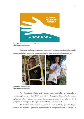 127
Figura 106: Campanha novo sinal de trânsito
Fonte: www.novosinal.com.br
Seus empregados, principalmente motoristas e cobradores, andam uniformizados
enquanto trabalham (calça preta padrão, camisa e/ou jaqueta com símbolo da empresa).
Figura 107: Uniformes Carris
Fonte: www.procempa.com.br
“A Companhia Carris está fazendo uma campanha de prevenção e
conscientização sobre o vírus H1N1, responsável pela gripe A. Foram afixados cartazes
explicativos sobre a doença nos murais da empresa, terminais e em toda a frota da
Companhia.” – destaque do dia, pagina inicial da Carris – 19/10 as 12:16.
Há também outras iniciativas, juntamente com a EPTC, que são: Projeto
Educação no Trânsito – propostas implementadas e acompanhadas pela Assessoria de
 