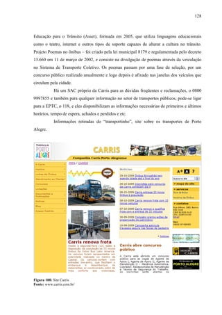 128
Educação para o Trânsito (Asset), formada em 2005, que utiliza linguagens educacionais
como o teatro, internet e outros tipos de suporte capazes de alterar a cultura no trânsito.
Projeto Poemas no ônibus – foi criado pela lei municipal 8179 e regulamentada pelo decreto
13.660 em 11 de março de 2002, e consiste na divulgação de poemas através da veiculação
no Sistema de Transporte Coletivo. Os poemas passam por uma fase de seleção, por um
concurso público realizado anualmente e logo depois é afixado nas janelas dos veículos que
circulam pela cidade.
Há um SAC próprio da Carris para as dúvidas freqüentes e reclamações, o 0800
9997855 e também para qualquer informação no setor de transportes públicos, pode-se ligar
para a EPTC, o 118, e eles disponibilizam as informações necessárias de primeiros e últimos
horários, tempo de espera, achados e perdidos e etc.
Informações retiradas do “transportinho”, site sobre os transportes de Porto
Alegre.
Figura 108: Site Carris
Fonte: www.carris.com.br/
 