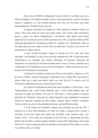 133
Hoje em dia a UNIBUS é dirigida por Carmen, Antônio e Ana Maria, que são os
filhos do fundador, José Antônio Geraldes. Possui o maior percentual de veículos com motor
trazeiro e suspensão a ar. Eles também possuem uma frota com 30 ônibus que rodam
aproximadamente 170.000 kilômetros por mês.
A empresa Gasômetro foi fundada em 1950, quando seu fundador recebeu um
ônibus velho como forma de quitar uma dívida antiga. Este veículo, após restaurações,
passou a operar nos bairros Independência e Auxiliadora. Após alguns meses foram
adquirida mais veículos para atuar na linha Agronomia. Em 1955, a empresa recebeu da SMT
(Secretaria Municipal dos Transportes) as linhas 38 – Santana e 39 – São Manoel, e hoje em
dia ainda opera com elas, sendo sua frota com uma média de 23 veículos e em torno de 107
funcionários na empresa inteira.
A Auto Aviação Presidente Vargas foi iniciada em 1955 como uma firma
individual, e seu fundador, Sr. Enio Castro dos Reis comandou até 1966. A partir desta data,
transformou-se em sociedade, para atender solicitações da Secretaria Municipal dos
Transportes. Com uma frota de 60 ônibus de idade média 3 anos e 11 meses, contando com a
colaboração de 327 trabalhadores, hoje em dia ela transporta 1 milhão de pessoas por mês e
percorre 370 mil kilômetros mensalmente.
A Sentinela foi fundada em agosto de 1956 por uma família e adquiria em 1971
por outra, a Schwez. Atendia inicialmente as linhas Bela Vista e Jardim IPE e hoje atende as
demais linhas que a união toda atende. Opera com uma frota de 30 veículos com 141
funcionários trabalhando para que a empresa siga em frente.
Já a Sudeste foi originada por outra fusão entre sociedades: a Vitória Ltda., a Auto
Viação Robildo Ltda., a Auto Viação Murialdo Ltda e a Auto Viação Pinheiro Ltda., que
operavam na região do Partenon. Em maio de 1982 deu-se a fusão quando a Secretaria
Municipal de Transportes optou pela Av. Bento Gonçalves para implantação do primeiro
Sistema de Operação Integrada de Porto Alegre, surgindo então a Sudeste Transportes
Coletivos Ltda. Sua sede é na Rua Saldanha da Gama, e possui 696 funcionários.
A VAP (Viação Alto Petróplis) começou suas atividades em maio de 1957, e
localizava-se na Rua Santa Madalena, 64. Após um tempo, a empresa havia crescido e
necessitou de um novo espaço para seguir suas atividades, então, mudou-se para a Av.
Protásio Alves, 11451, onde está localizada nos dias de hoje. É administrado por Ênio
Roberto Dias dos Reis e Antônio Augusto Geraldes e possui 2450 colaboradores. Possui uma
frota de 101 veículos, sendo que destes, 85 atendem ao município de Porto Alegre e os outros
16, ao Bairro índio, em Viamão.
 