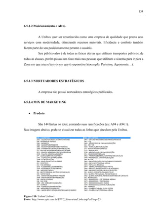 134
6.5.1.2 Posicionamento e Alvos
A Unibus quer ser reconhecida como uma empresa de qualidade que presta seus
serviços com modernidade, otimizando recursos materiais. Eficiência e conforto também
fazem parte do seu posicionamento perante o usuário.
Seu público-alvo é de todas as faixas etárias que utilizam transportes públicos, de
todas as classes, porém possui um foco mais nas pessoas que utilizam o sistema para ir para a
Zona em que atua e bairros em que é responsável (exemplo: Partenon, Agronomia…).
6.5.1.3 NORTEADORES ESTRATÉGICOS
A empresa não possui norteadores estratégicos publicados.
6.5.1.4 MIX DE MARKETING
• Produto
São 144 linhas no total, contando suas ramificações (ex: A94 e A94.1).
Nas imagens abaixo, pode-se visualizar todas as linhas que circulam pela Unibus.
Figura 110: Linhas Unibus1
Fonte: http://www.eptc.com.br/EPTC_Itinerarios/Linha.asp?cdEmp=23
 