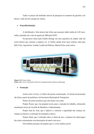 136
Todos os preços são definidos através de pesquisas no aumento da gasolina e do
álcool, e todo ano há variação de valores.
• Praça/Distribuição
A distribuição é feita através das frotas que possuem idade média de 4,85 anos,
índice calculado até o mês de agosto de 2009 pela EPTC.
Os percursos feitos pela Unibus abrange um área específica da cidade, indo até
certos bairros que somente a empresa vai. A Unibus atende áreas mais centrais, indo para
Bela Vista, Agronomia, Azenha, Lomba do Pinheiro, Manoel Elias, entre outros.
Figura 113: Frota Unibus
Fonte: http://www.viacircular.com.br/novo/images/stories/comp/cor-unibus.jpg
• Promoção
Assim como a Carris, a Unibus não possui comunicação. As formas de promoção
são feitas a partir da prefeitura e da Secretaria Municipal de Transportes.
Porém, há certas iniciativas que eles fazem, tais como:
Projeto Pescar, que visa preparar jovens para o mercado de trabalho, oferecendo
anualmente cursos de Auxiliar de Mecânica e Administração.
Projeto Sala de Aula, que o objetivo é valorizar a capacidade das crianças em
relação ao trânsito e à utilização de transporte coletivo.
Projeto Natal, que é realizado todos os finais de ano, a empresa faz adesivagem
dos carros externamente com decorações de natal e ano novo.
Eles também possuem site próprio que é o www.unibus.com.br
 