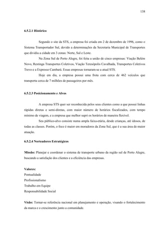 138
6.5.2.1 Histórico
Segundo o site da STS, a empresa foi criada em 2 de dezembro de 1996, como o
Sistema Transportador Sul, devido a determinações da Secretaria Municipal de Transportes
que dividiu a cidade em 3 zonas: Norte, Sul e Leste.
Na Zona Sul de Porto Alegre, foi feita a união de cinco empresas: Viação Belém
Novo, Restinga Transportes Coletivos, Viação Teresópolis Cavalhada, Transportes Coletivos
Trevo e a Expresso Cambará. Essas empresas tornaram-se a atual STS.
Hoje em dia, a empresa possui uma frota com cerca de 462 veículos que
transporta cerca de 7 milhões de passageiros por mês.
6.5.2.3 Posicionamento e Alvos
A empresa STS quer ser reconhecida pelos seus clientes como a que possui linhas
rápidas diretas e semi-diretas, com maior número de horários fiscalizados, com tempo
mínimo de viagem, e a empresa que melhor supri os horários de maneira flexível.
Seu público-alvo consiste numa ampla faixa-etária, desde crianças, até idosos, de
todas as classes. Porém, o foco é maior em moradores da Zona Sul, que é a sua área de maior
atuação.
6.5.2.4 Norteadores Estratégicos
Missão: Planejar e coordenar o sistema de transporte urbano da região sul de Porto Alegre,
buscando a satisfação dos clientes e a eficiência das empresas.
Valores:
Pontualidade
Profissionalismo
Trabalho em Equipe
Responsabilidade Social
Visão: Tornar-se referência nacional em planejamento e operação, visando o fortalecimento
da marca e o crescimento junto a comunidade.
 