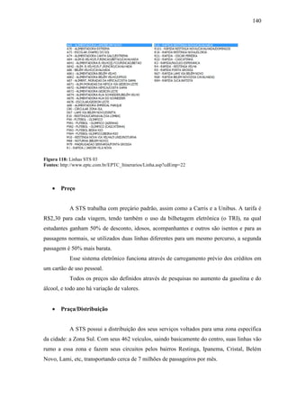140
Figura 118: Linhas STS 03
Fontes: http://www.eptc.com.br/EPTC_Itinerarios/Linha.asp?cdEmp=22
• Preço
A STS trabalha com preçário padrão, assim como a Carris e a Unibus. A tarifa é
R$2,30 para cada viagem, tendo também o uso da bilhetagem eletrônica (o TRI), na qual
estudantes ganham 50% de desconto, idosos, acompanhantes e outros são isentos e para as
passagens normais, se utilizados duas linhas diferentes para um mesmo percurso, a segunda
passagem é 50% mais barata.
Esse sistema eletrônico funciona através de carregamento prévio dos créditos em
um cartão de uso pessoal.
Todos os preços são definidos através de pesquisas no aumento da gasolina e do
álcool, e todo ano há variação de valores.
• Praça/Distribuição
A STS possui a distribuição dos seus serviços voltados para uma zona específica
da cidade: a Zona Sul. Com seus 462 veículos, saindo basicamente do centro, suas linhas vão
rumo a essa zona e fazem seus circuitos pelos bairros Restinga, Ipanema, Cristal, Belém
Novo, Lami, etc, transportando cerca de 7 milhões de passageiros por mês.
 
